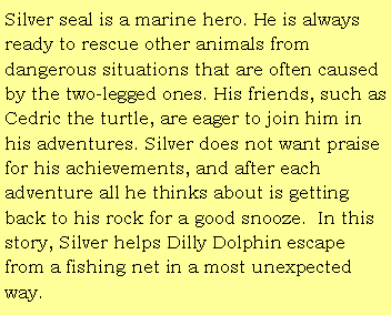 Text Box: Silver seal is a marine hero. He is always ready to rescue other animals from dangerous situations that are often caused by the two-legged ones. His friends, such as Cedric the turtle, are eager to join him in his adventures. Silver does not want praise for his achievements, and after each adventure all he thinks about is getting back to his rock for a good snooze.  In this story, Silver helps Dilly Dolphin escape from a fishing net in a most unexpected way.