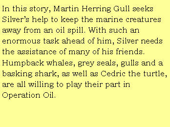 Text Box: In this story, Martin Herring Gull seeks Silvers help to keep the marine creatures away from an oil spill. With such an enormous task ahead of him, Silver needs the assistance of many of his friends. Humpback whales, grey seals, gulls and a basking shark, as well as Cedric the turtle,are all willing to play their part in Operation Oil.